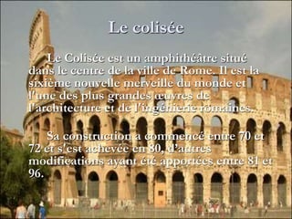 Le colisée
Le Colisée est un amphithéâtre situé
dans le centre de la ville de Rome. Il est la
sixième nouvelle merveille du monde et
l'une des plus grandes œuvres de
l'architecture et de l'ingénierie romaines.
Sa construction a commencé entre 70 et
72 et s'est achevée en 80, d’autres
modifications ayant été apportées entre 81 et
96.
 