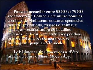 Pouvant accueillir entre 50 000 et 75 000
spectateurs, le Colisée a été utilisé pour les
combats de gladiateurs et autres spectacles
publics (exécutions, chasses d‘animaux
sauvages, reconstitution de batailles
célèbres…). Il est resté en service pendant
près de 500 ans, les derniers jeux se
prolongeant jusqu'au VIe siècle.
Le bâtiment a finalement cessé d'être
utilisé au cours du haut Moyen Âge.
 