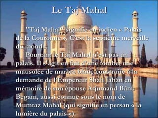 Le Taj Mahal
"Taj Mahal" signifie en indien « Palais
de la Couronne ». C’est la septième merveille
du monde.
Pourtant le Taj Mahal n'est pas un
palais. Il s'agit en fait d'une tombe; une
mausolée de marbre blanc construite à la
demande de l’Empereur Shâh Jahân en
mémoire de son épouse Arjumand Bânu
Begam, aussi connue sous le nom de
Mumtaz Mahal (qui signifie en persan « la
lumière du palais »).
 