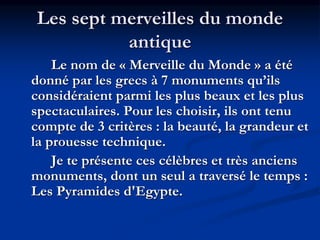 Les sept merveilles du monde
antique
Le nom de « Merveille du Monde » a été
donné par les grecs à 7 monuments qu’ils
considéraient parmi les plus beaux et les plus
spectaculaires. Pour les choisir, ils ont tenu
compte de 3 critères : la beauté, la grandeur et
la prouesse technique.
Je te présente ces célèbres et très anciens
monuments, dont un seul a traversé le temps :
Les Pyramides d'Egypte.
 