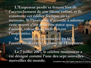 L'Empereur perdit sa femme lors de
l'accouchement de son 14ème enfant, et fit
construire cet édifice féérique en sa
mémoire. Si l'humanité s'accorde à admirer
cette oeuvre c'est peut être parce que
l'amour, valeur universelle, en est
l'inspiratrice.
Sa construction commence en 1631,
l’année du décès de l’épouse de l’Empereur.
Le 7 juillet 2007, le célèbre monument a
été désigné comme l'une des sept nouvelles
merveilles du monde.
 
