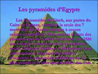 Les pyramides d’Egypte
Les 3 pyramides de Gizeh, aux portes du
Caire en Egypte, constitue la seule des 7
merveilles du Monde Antique à encore
exister aujourd’hui. Elles portent le nom des
pharaons qui les ont fait construire vers 2580
ans avant J.C pour leur servir de sépulture
royale : Khéops, Képhren et Mykerinos. Leur
construction a nécessité des milliers
d’ouvriers. La pyramide de Khéops est la
plus grande et la plus spectaculaire des trois.
 