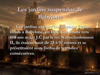 Les jardins suspendus de
Babylone
Ces jardins aujourd’hui disparus étaient
situés à Babylone, en Irak. Construits vers
600 ans avant J.C par le roi Nabuchodonosor
II, ils étaient haut de 23 à 92 mètres et se
présentaient sous forme de terrasses
consécutives.
 