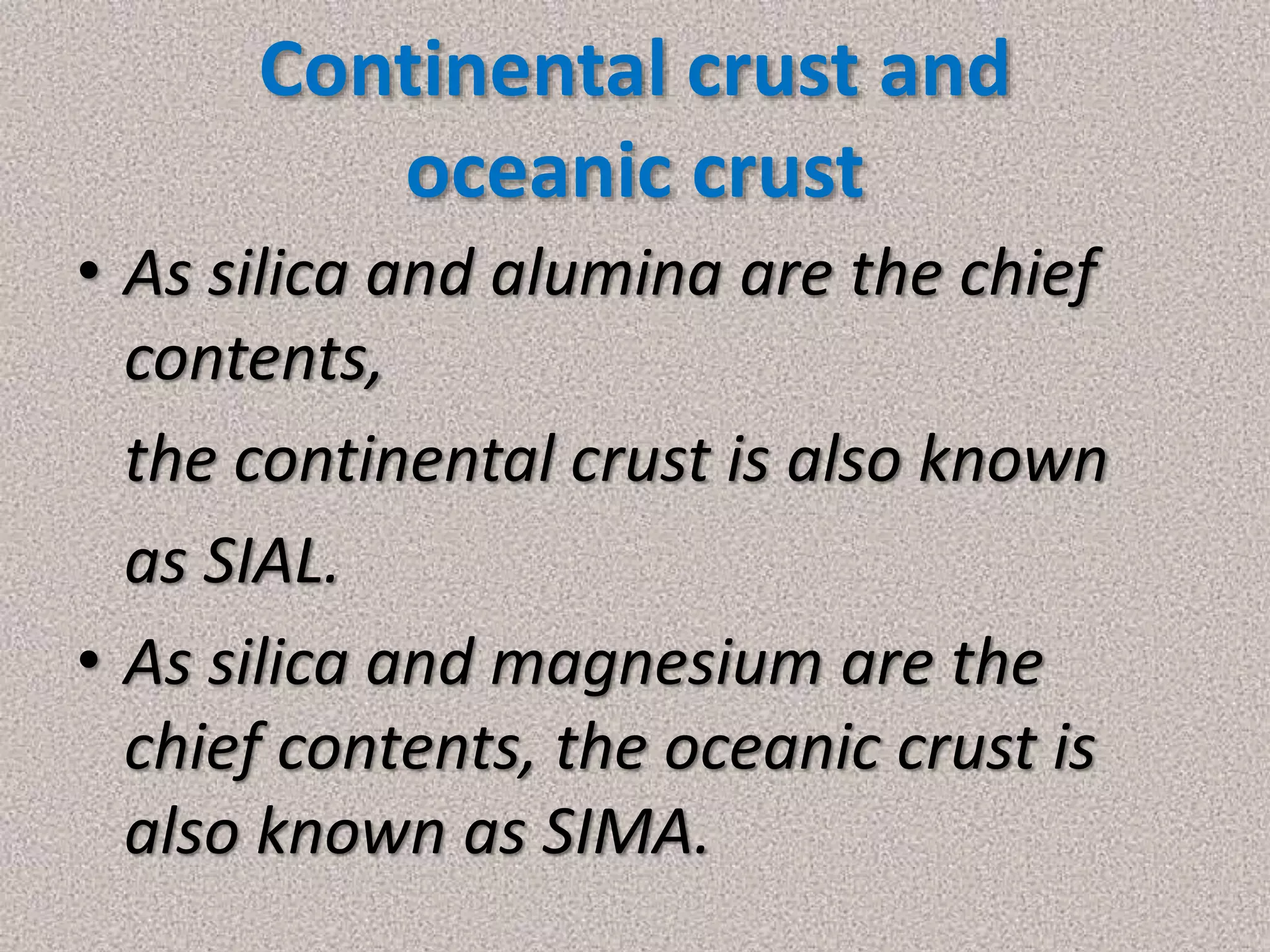 Continental crust and
oceanic crust
• As silica and alumina are the chief
contents,
the continental crust is also known
as SIAL.
• As silica and magnesium are the
chief contents, the oceanic crust is
also known as SIMA.
 