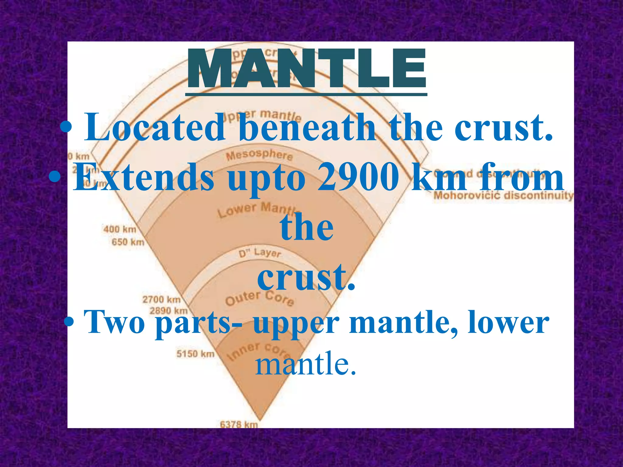 MANTLE
• Located beneath the crust.
• Extends upto 2900 km from
the
crust.
• Two parts- upper mantle, lower
mantle.
 