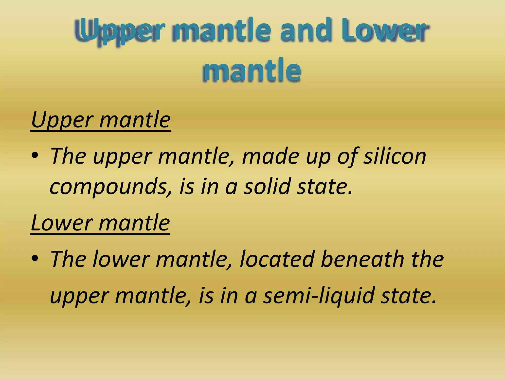 Upper mantle and Lower
mantle
Upper mantle
• The upper mantle, made up of silicon
compounds, is in a solid state.
Lower mantle
• The lower mantle, located beneath the
upper mantle, is in a semi-liquid state.
 