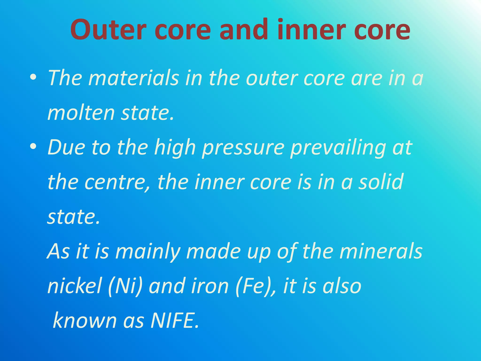 Outer core and inner core
• The materials in the outer core are in a
molten state.
• Due to the high pressure prevailing at
the centre, the inner core is in a solid
state.
As it is mainly made up of the minerals
nickel (Ni) and iron (Fe), it is also
known as NIFE.
 