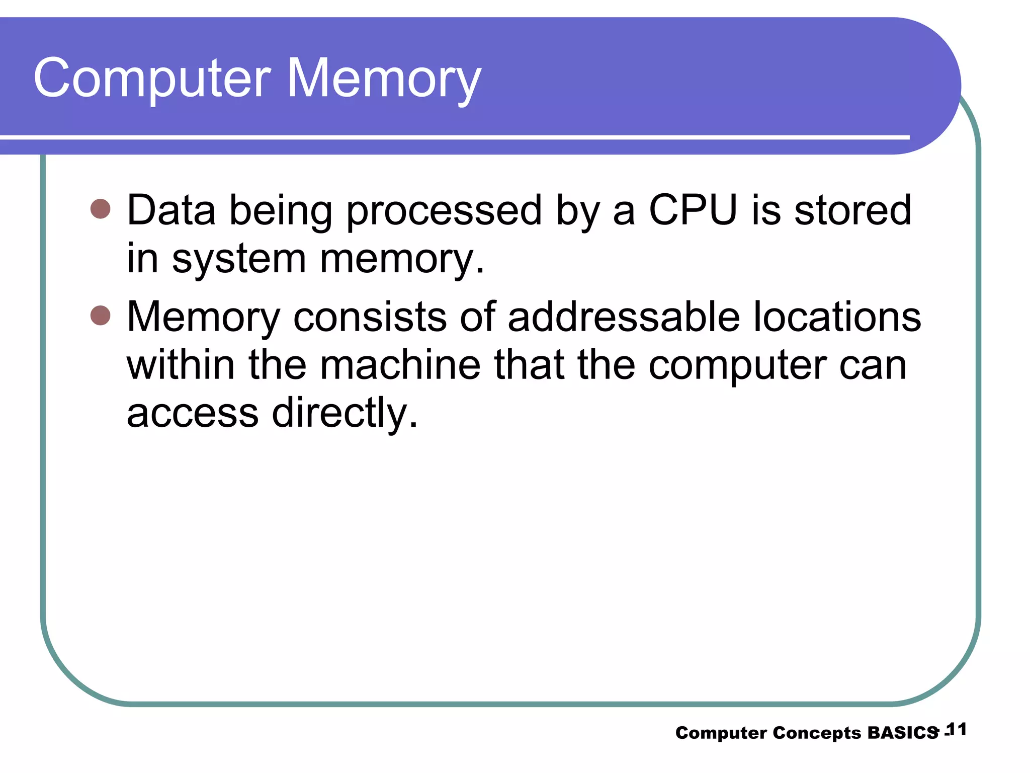 Computer Memory Data being processed by a CPU is stored in system memory.  Memory consists of addressable locations within the machine that the computer can access directly. Computer Concepts BASICS -  -  