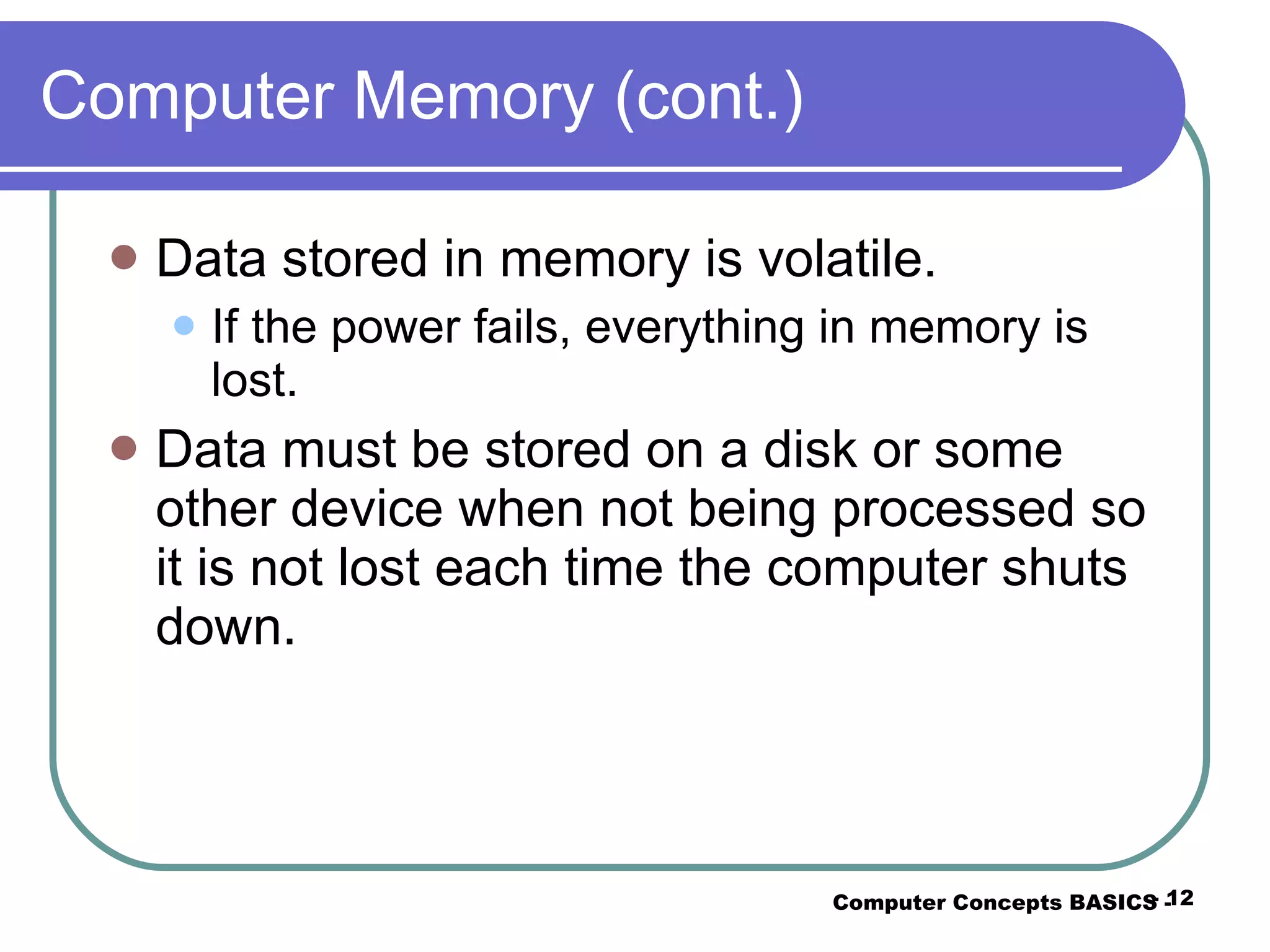 Computer Memory (cont.) Data stored in memory is volatile. If the power fails, everything in memory is lost. Data must be stored on a disk or some other device when not being processed so it is not lost each time the computer shuts down. Computer Concepts BASICS -  -  