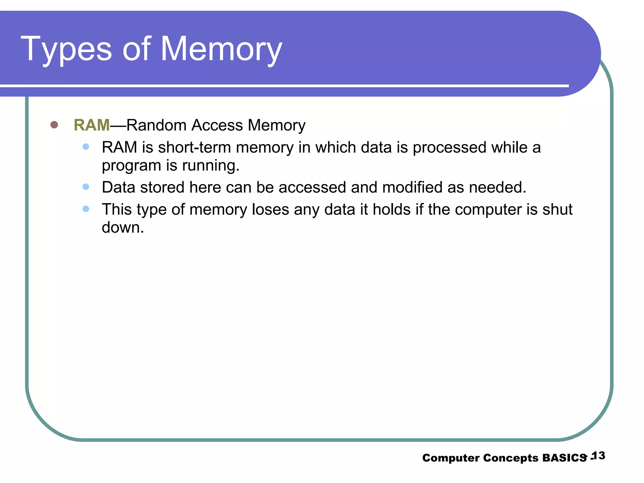 Types of Memory RAM —Random Access Memory RAM is short-term memory in which data is processed while a program is running. Data stored here can be accessed and modified as needed. This type of memory loses any data it holds if the computer is shut down. Computer Concepts BASICS -  -  