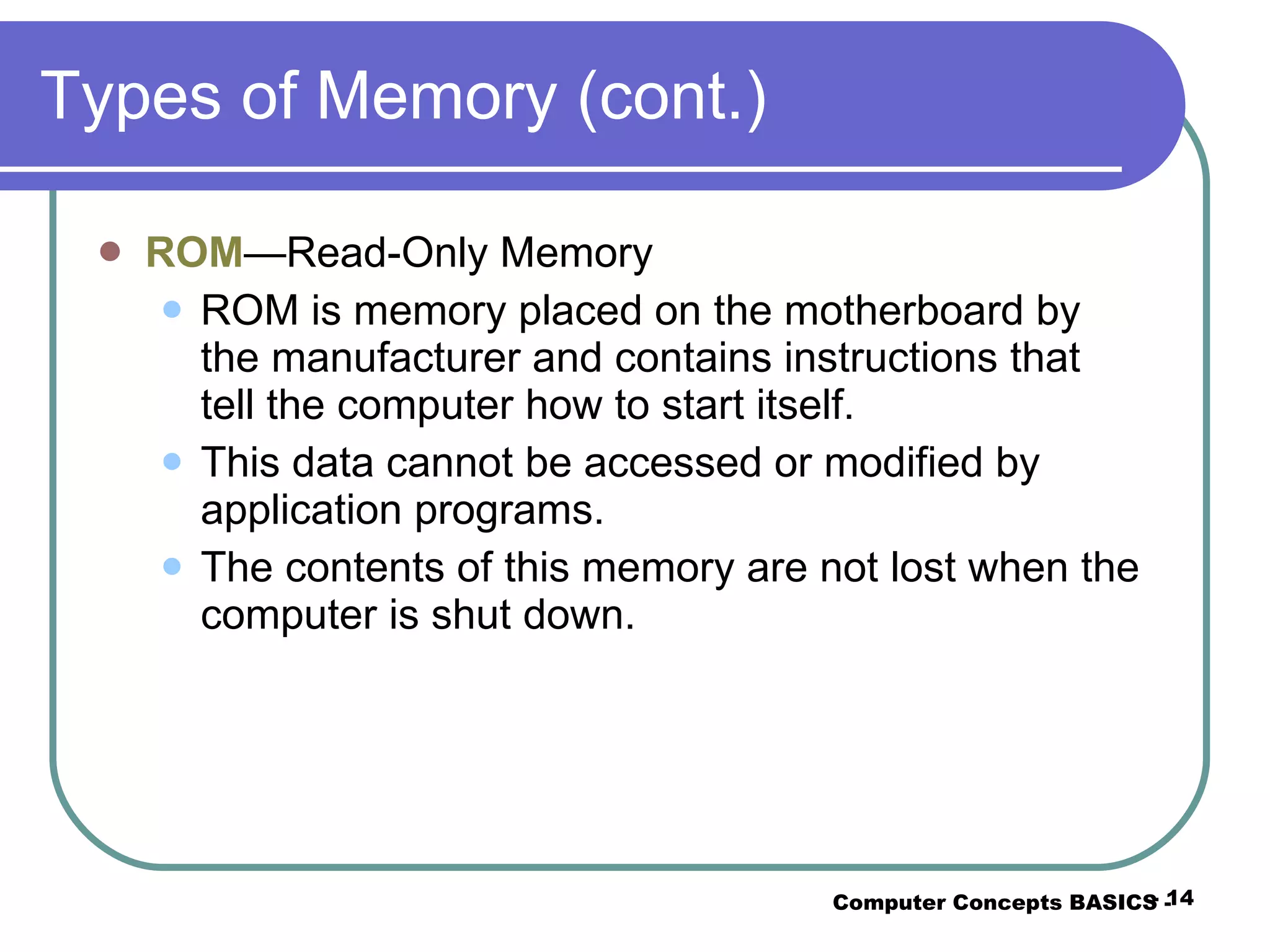 Types of Memory (cont.) ROM —Read-Only Memory ROM is memory placed on the motherboard by the manufacturer and contains instructions that tell the computer how to start itself. This data cannot be accessed or modified by application programs. The contents of this memory are not lost when the computer is shut down. Computer Concepts BASICS -  -  