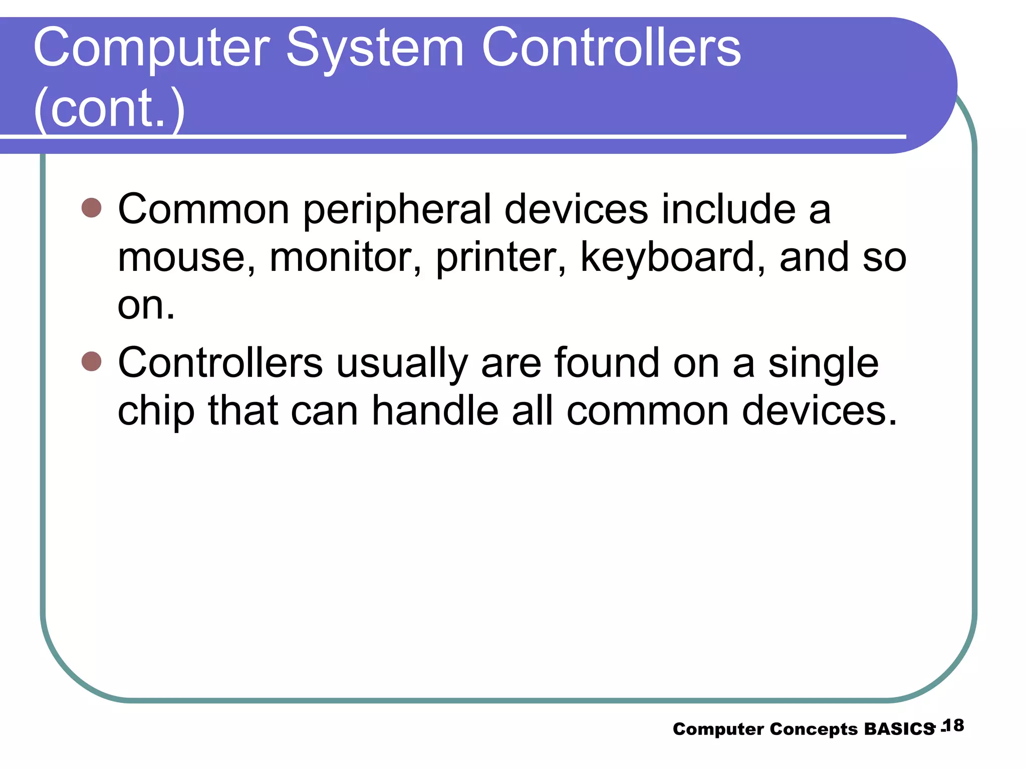 Computer System Controllers (cont.) Common peripheral devices include a mouse, monitor, printer, keyboard, and so on. Controllers usually are found on a single chip that can handle all common devices. Computer Concepts BASICS -  -  