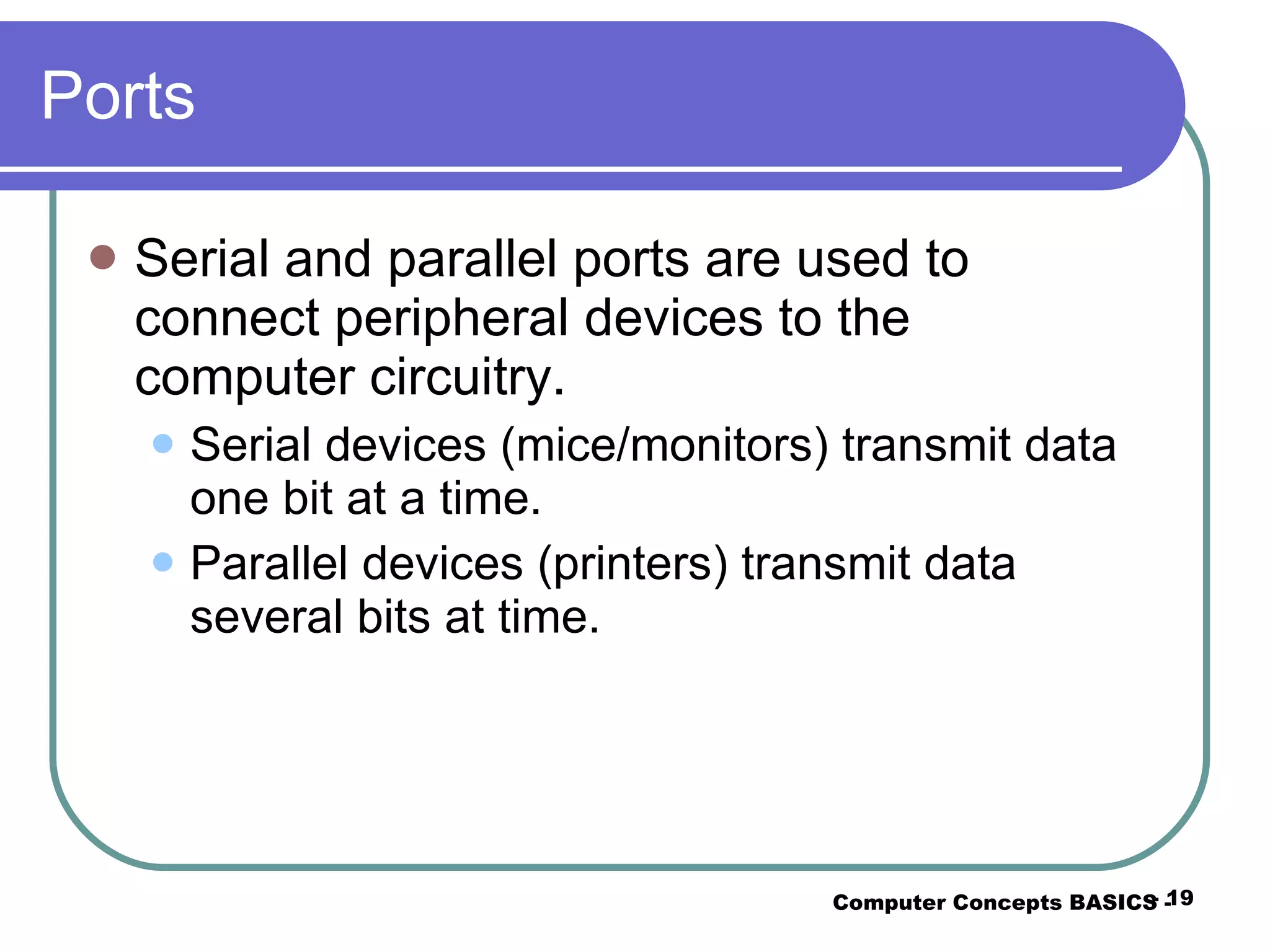 Ports Serial and parallel ports are used to connect peripheral devices to the computer circuitry. Serial devices (mice/monitors) transmit data one bit at a time. Parallel devices (printers) transmit data several bits at time. Computer Concepts BASICS -  -  