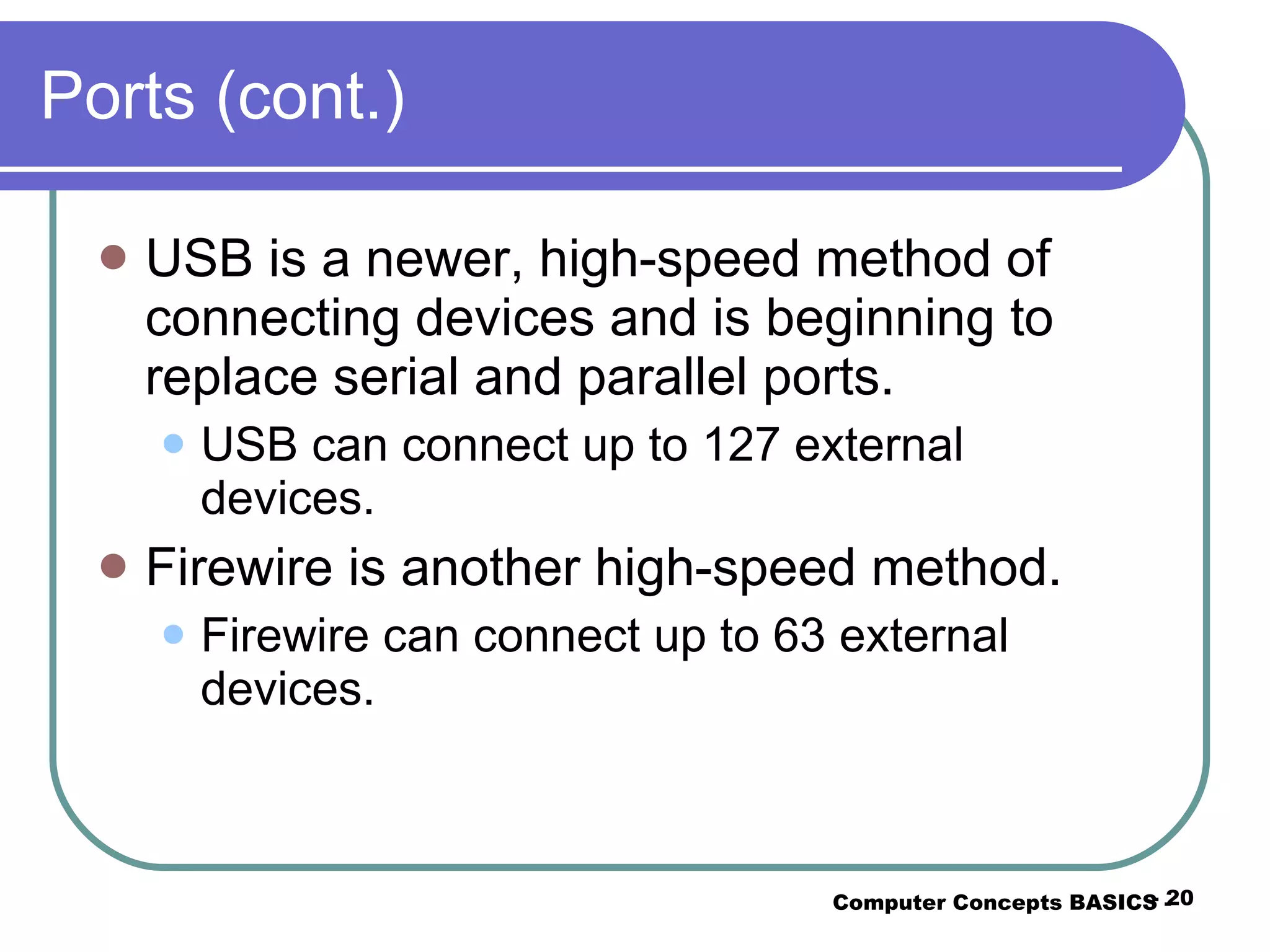 Ports (cont.) USB is a newer, high-speed method of connecting devices and is beginning to replace serial and parallel ports. USB can connect up to 127 external devices. Firewire is another high-speed method. Firewire can connect up to 63 external devices. Computer Concepts BASICS -  -  