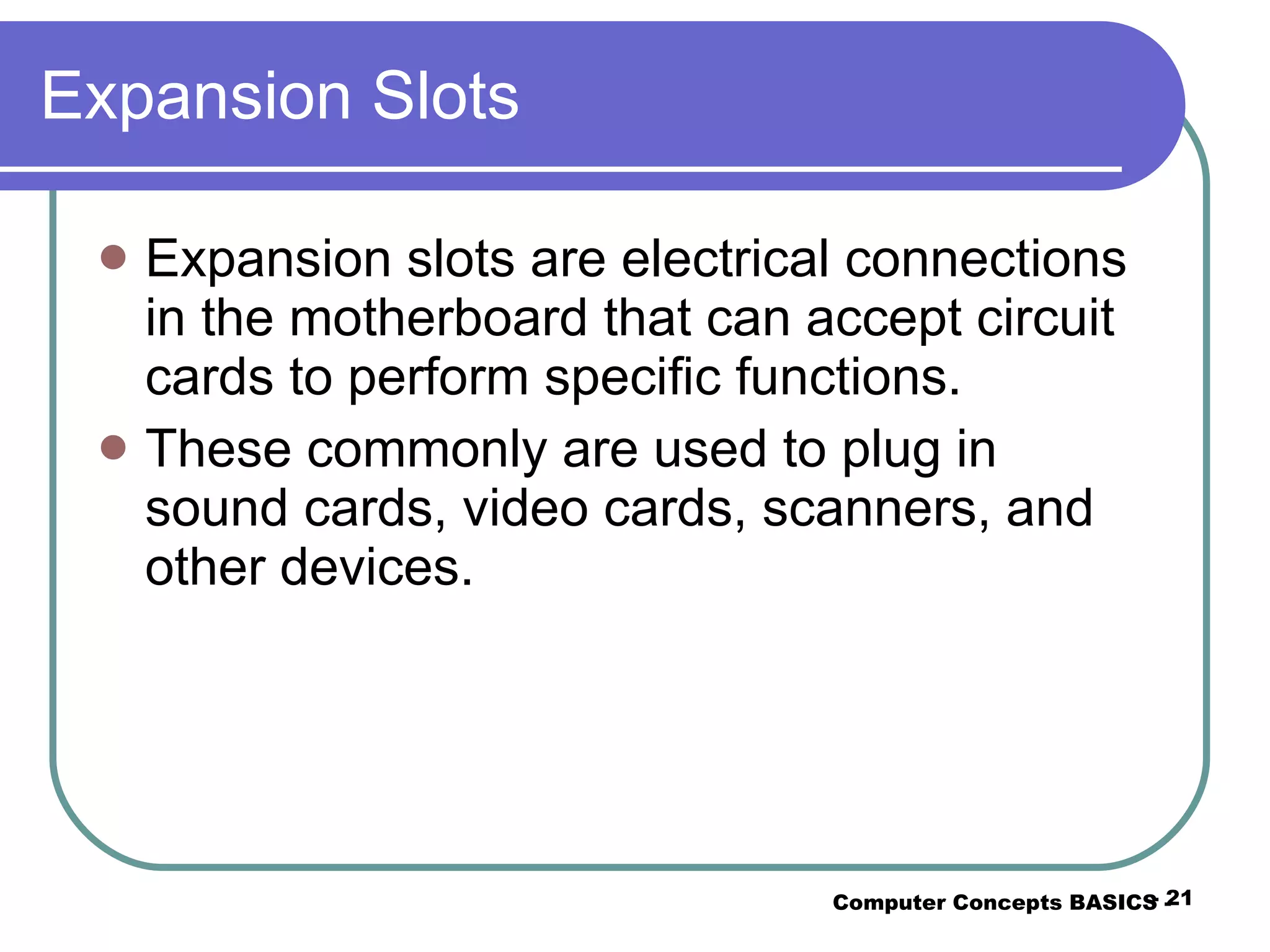 Expansion Slots Expansion slots are electrical connections in the motherboard that can accept circuit cards to perform specific functions. These commonly are used to plug in sound cards, video cards, scanners, and other devices. Computer Concepts BASICS -  -  