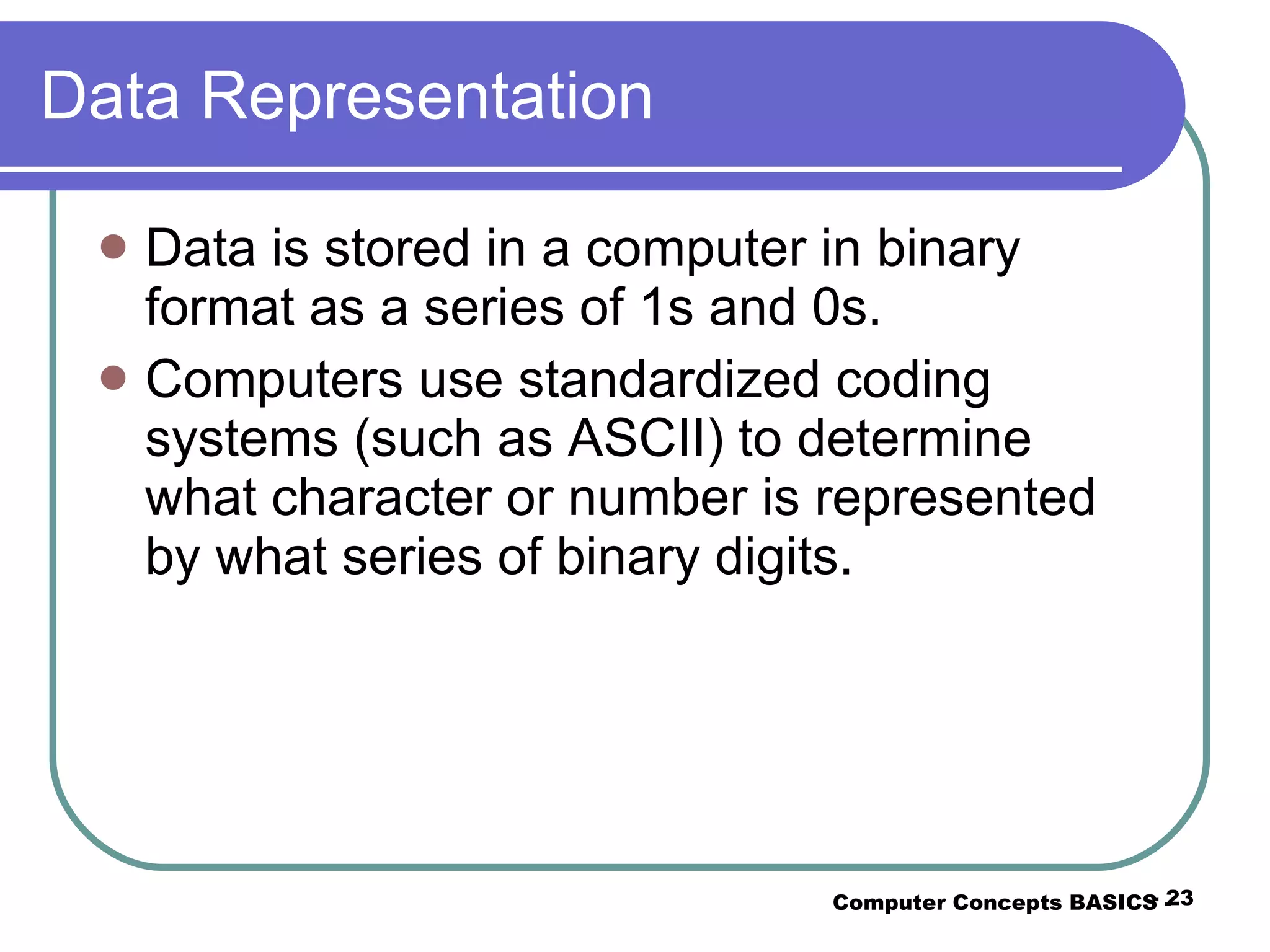 Data Representation Data is stored in a computer in binary format as a series of 1s and 0s. Computers use standardized coding systems (such as ASCII) to determine what character or number is represented by what series of binary digits. Computer Concepts BASICS -  -  
