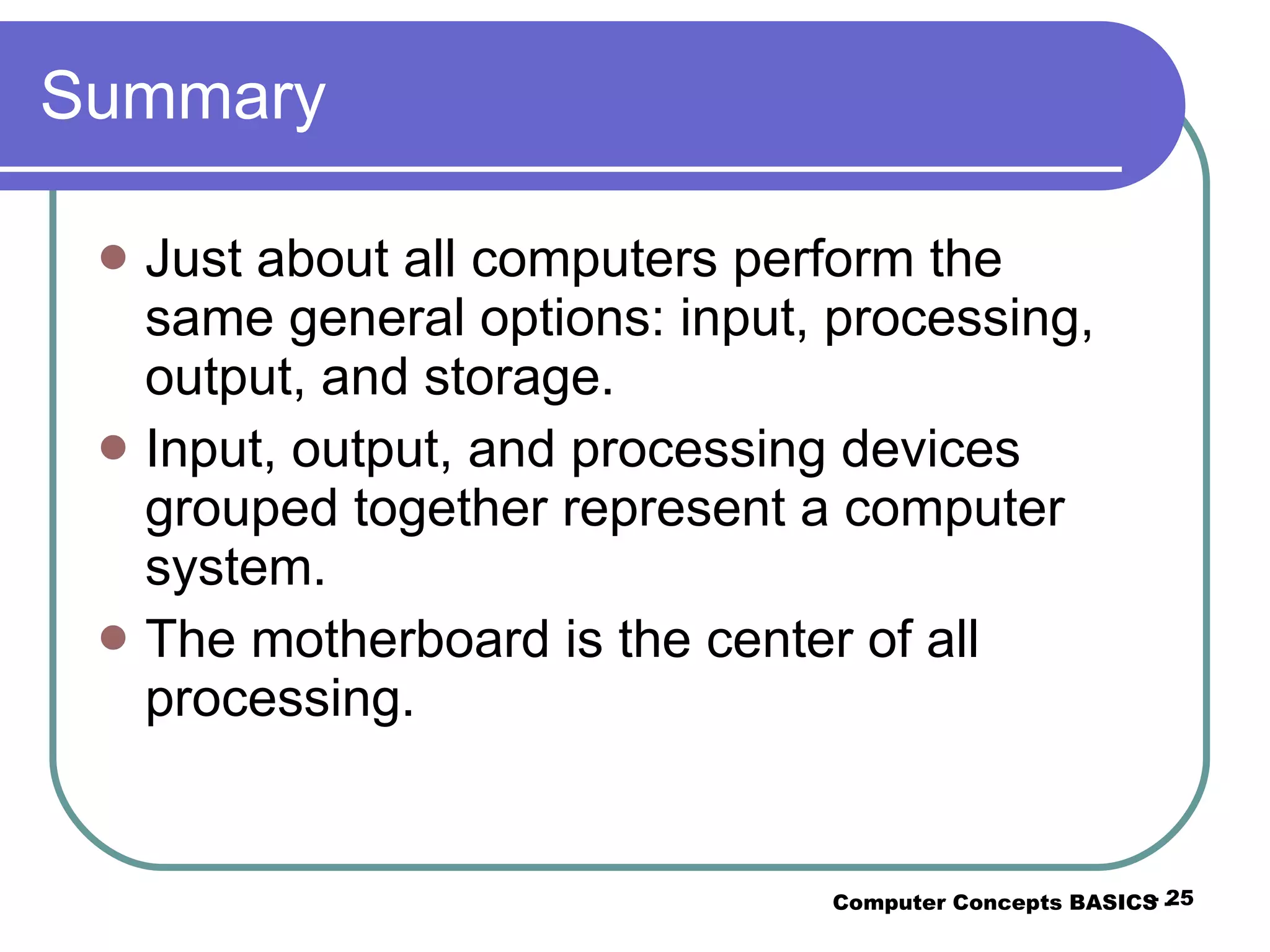 Summary Just about all computers perform the same general options: input, processing, output, and storage. Input, output, and processing devices grouped together represent a computer system. The motherboard is the center of all processing. Computer Concepts BASICS -  -  