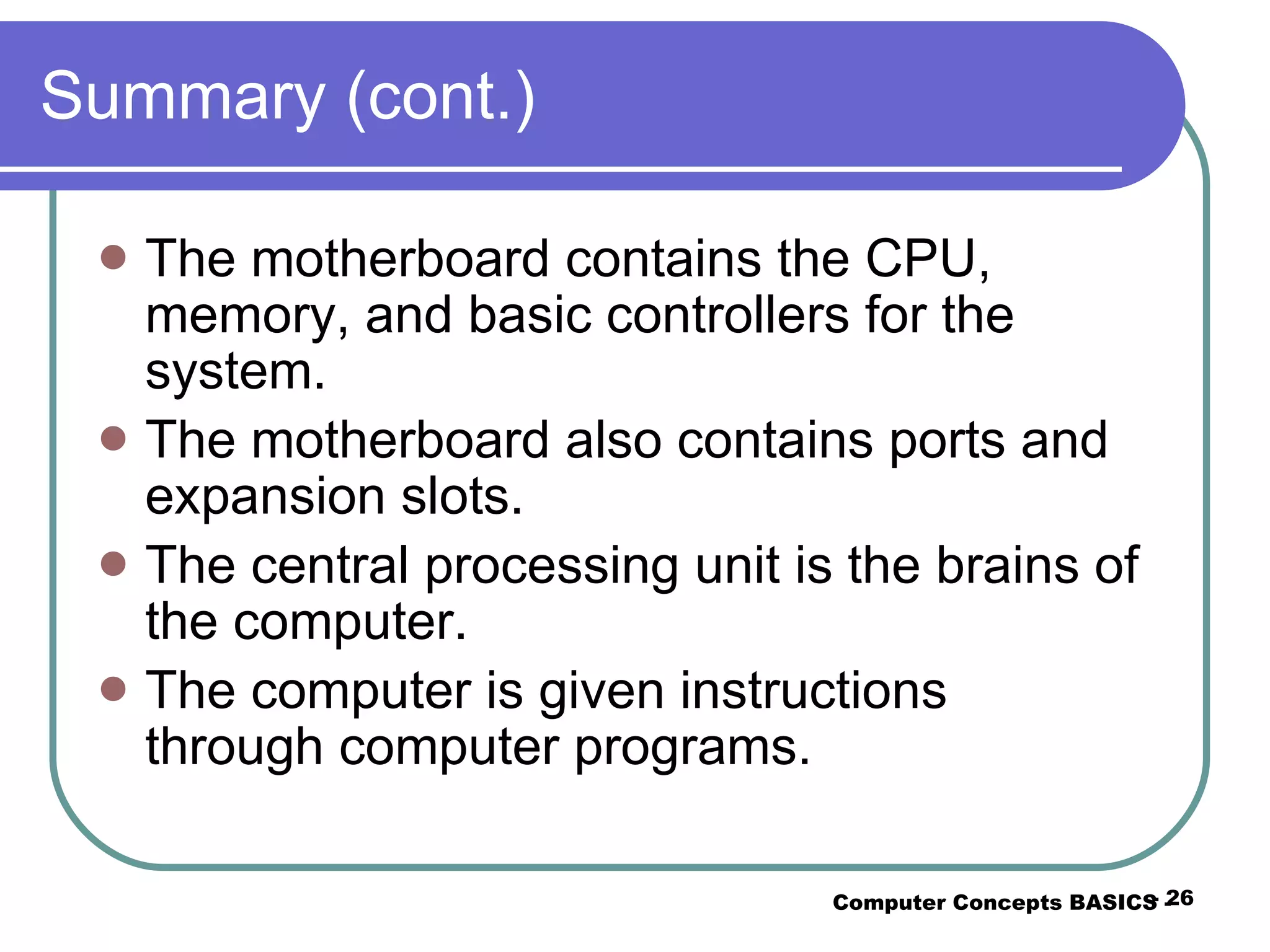 Summary (cont.) The motherboard contains the CPU, memory, and basic controllers for the system. The motherboard also contains ports and expansion slots. The central processing unit is the brains of the computer. The computer is given instructions through computer programs. Computer Concepts BASICS -  -  