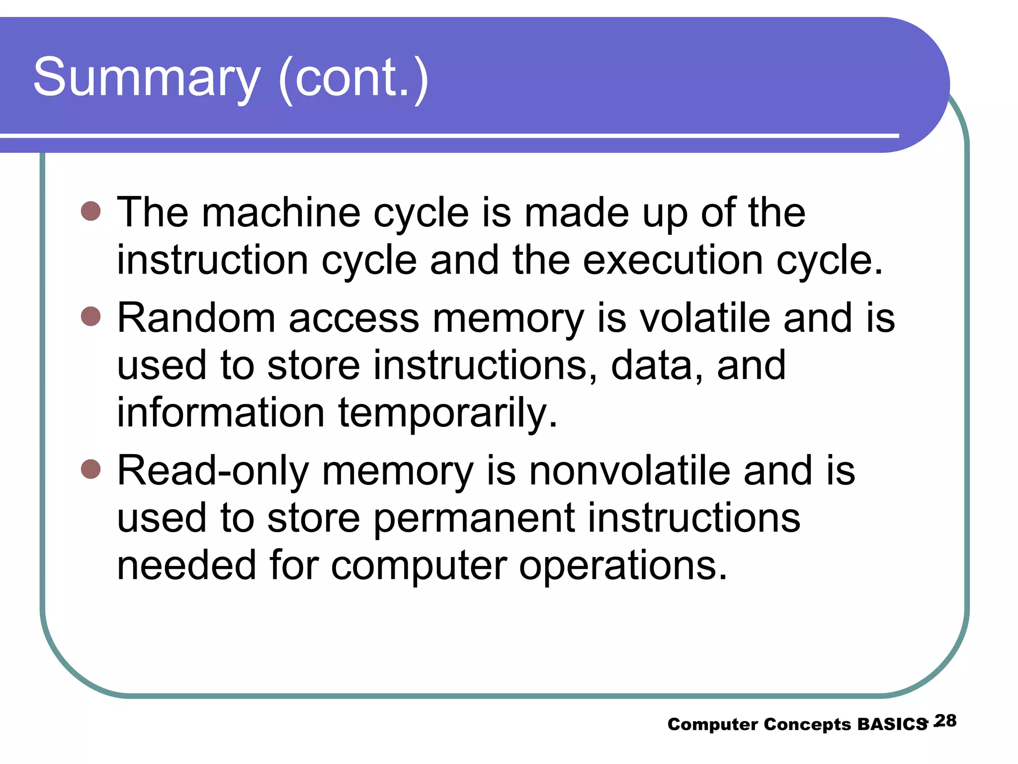Summary (cont.) The machine cycle is made up of the instruction cycle and the execution cycle. Random access memory is volatile and is used to store instructions, data, and information temporarily. Read-only memory is nonvolatile and is used to store permanent instructions needed for computer operations. Computer Concepts BASICS -  -  