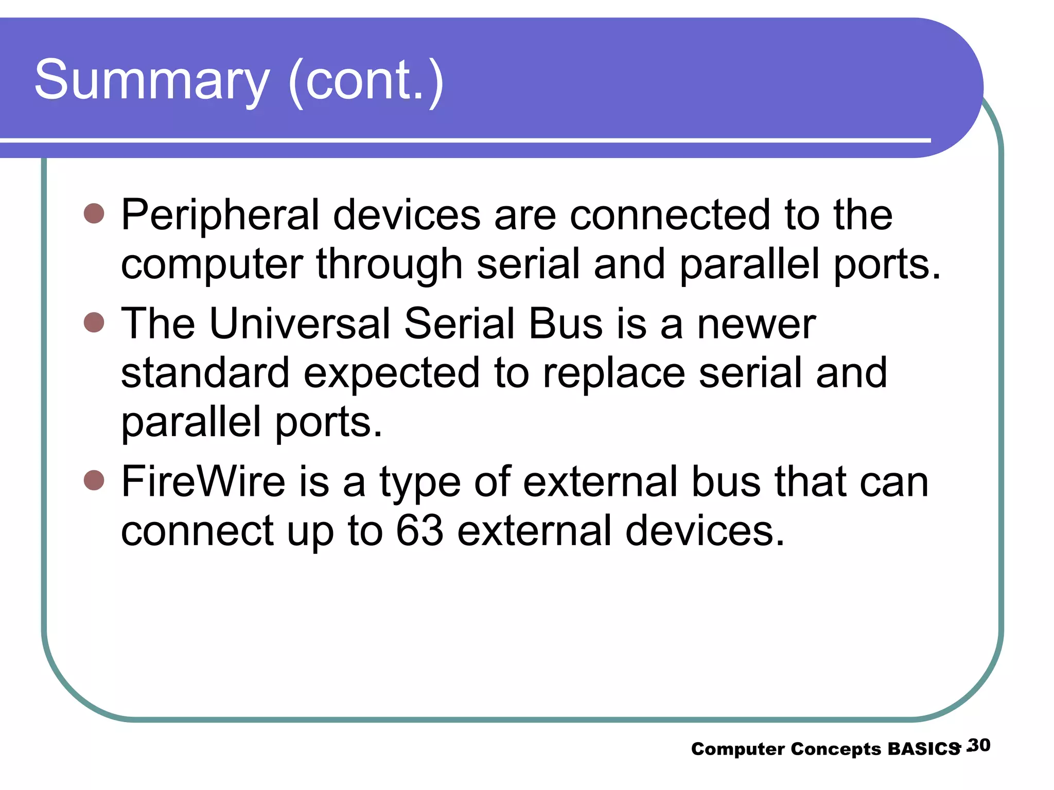 Summary (cont.) Peripheral devices are connected to the computer through serial and parallel ports. The Universal Serial Bus is a newer standard expected to replace serial and parallel ports. FireWire is a type of external bus that can connect up to 63 external devices. Computer Concepts BASICS -  -  