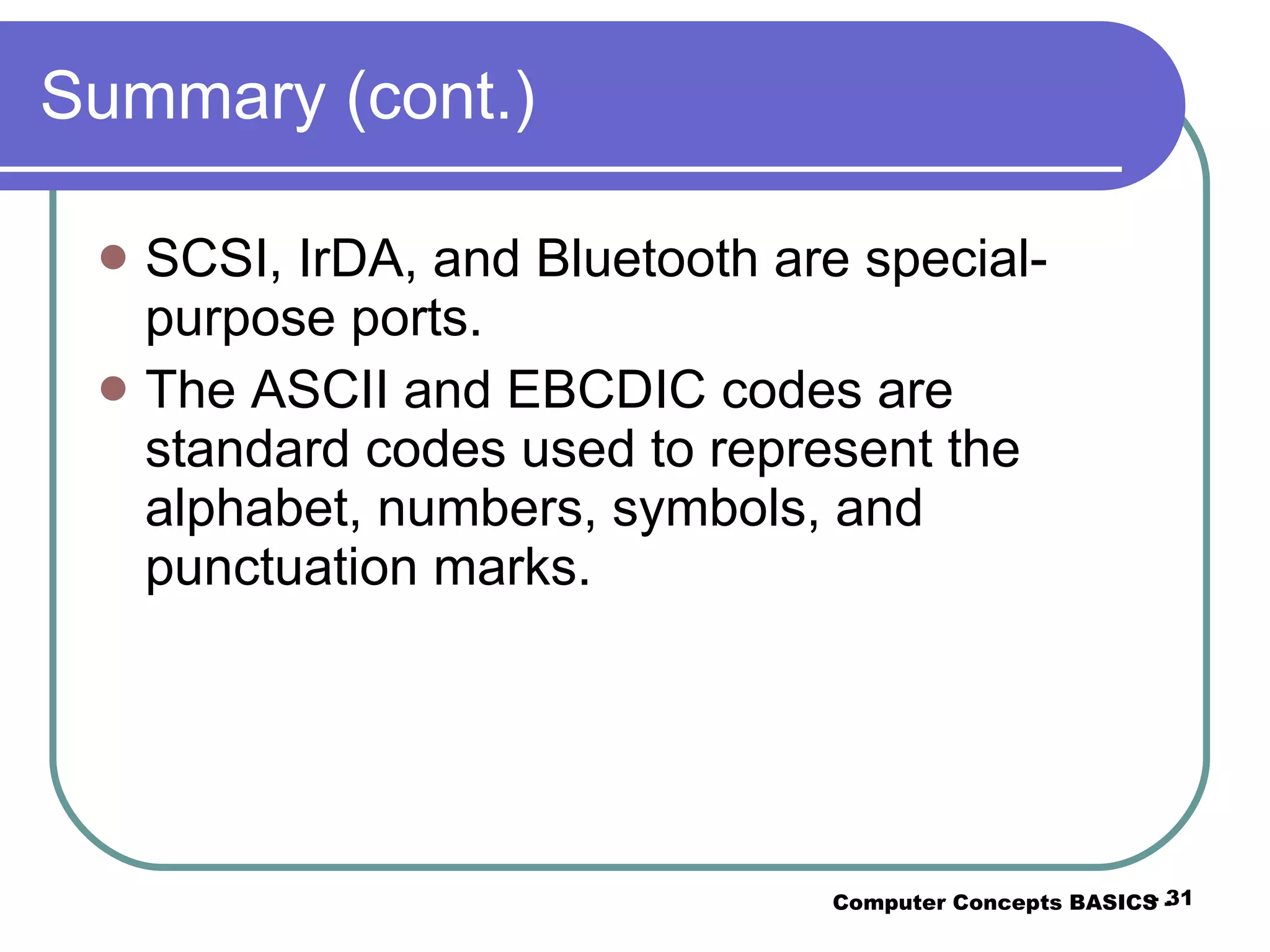 Summary (cont.) SCSI, IrDA, and Bluetooth are special-purpose ports. The ASCII and EBCDIC codes are standard codes used to represent the alphabet, numbers, symbols, and punctuation marks. Computer Concepts BASICS -  -  