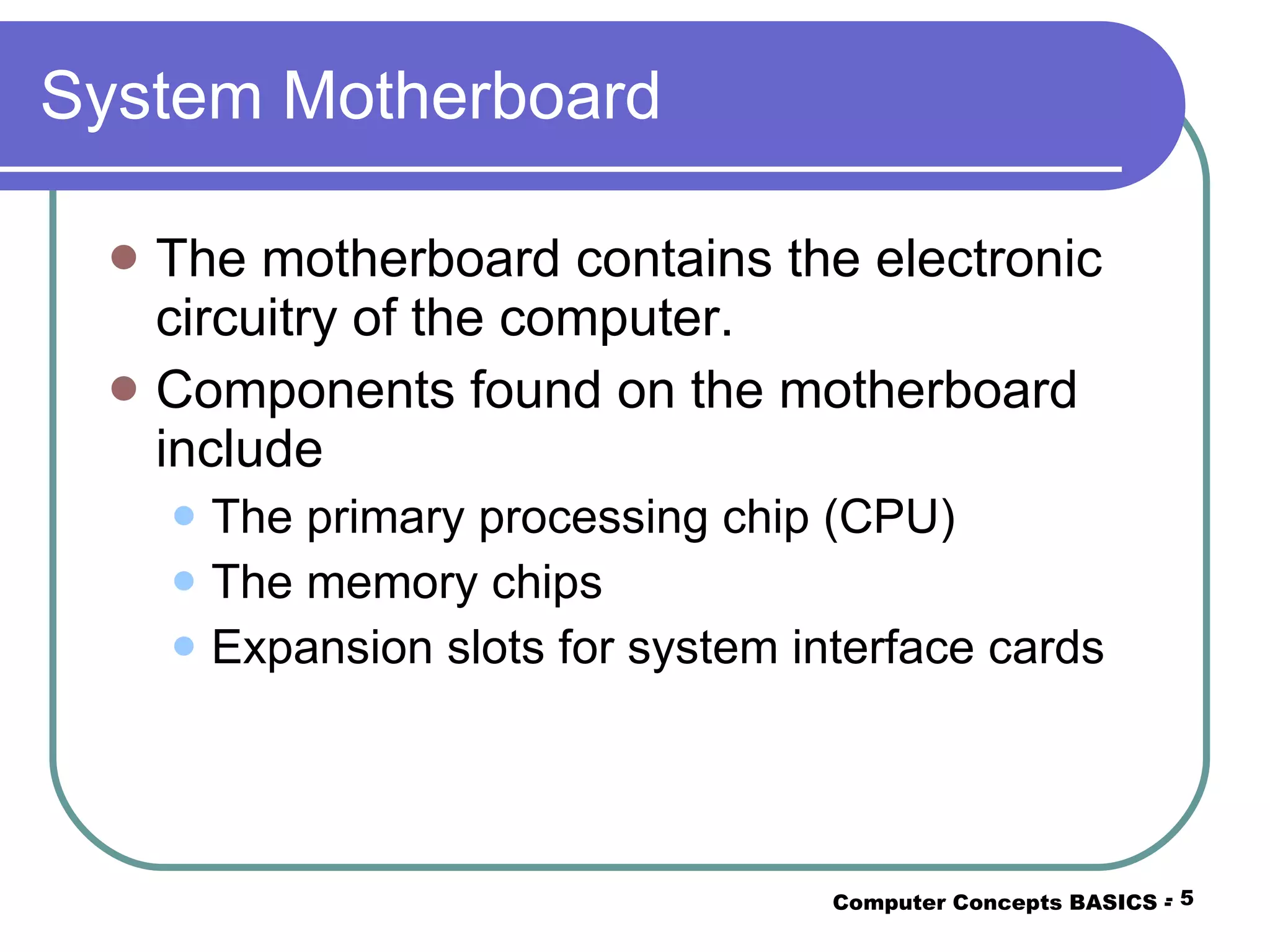 System Motherboard The motherboard contains the electronic circuitry of the computer. Components found on the motherboard include The primary processing chip (CPU) The memory chips Expansion slots for system interface cards Computer Concepts BASICS -  -  