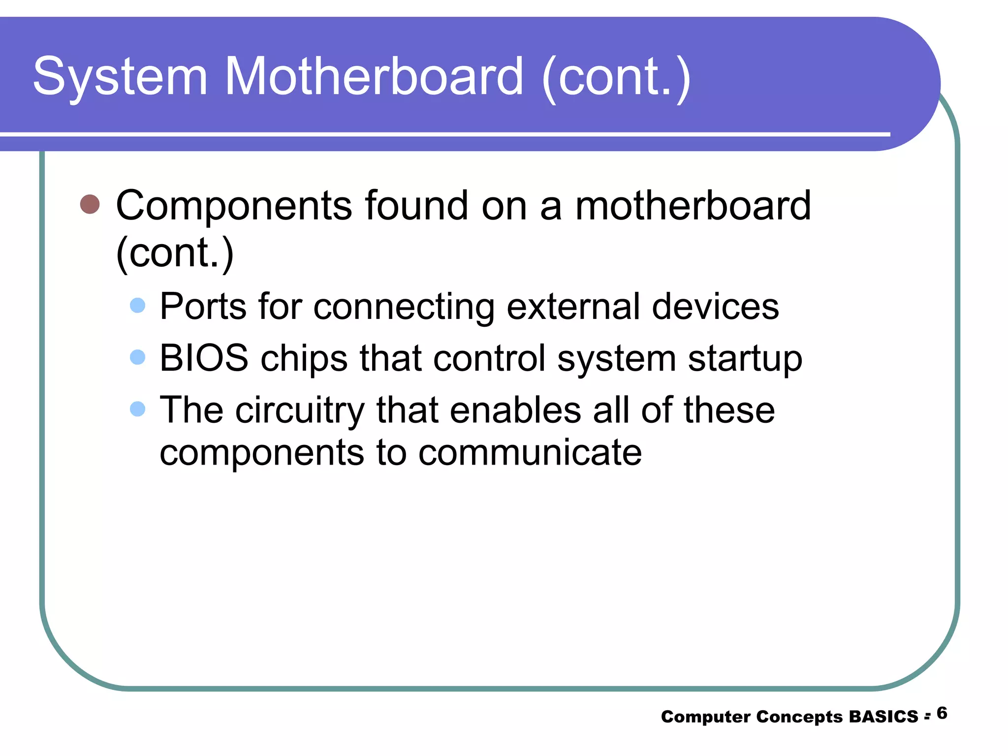 System Motherboard (cont.) Components found on a motherboard (cont.) Ports for connecting external devices BIOS chips that control system startup The circuitry that enables all of these components to communicate Computer Concepts BASICS -  -  