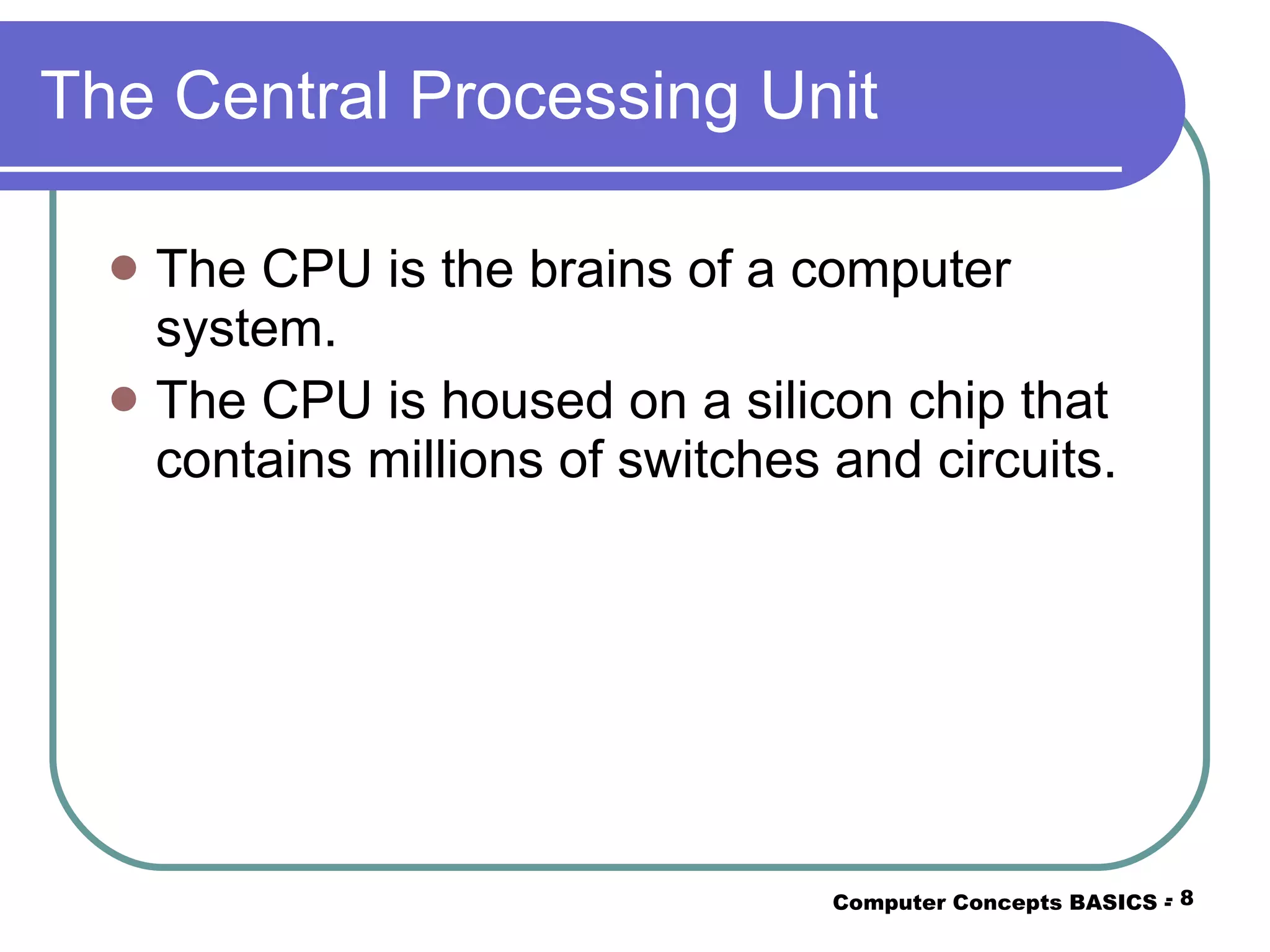 The Central Processing Unit The CPU is the brains of a computer system. The CPU is housed on a silicon chip that contains millions of switches and circuits. Computer Concepts BASICS -  -  