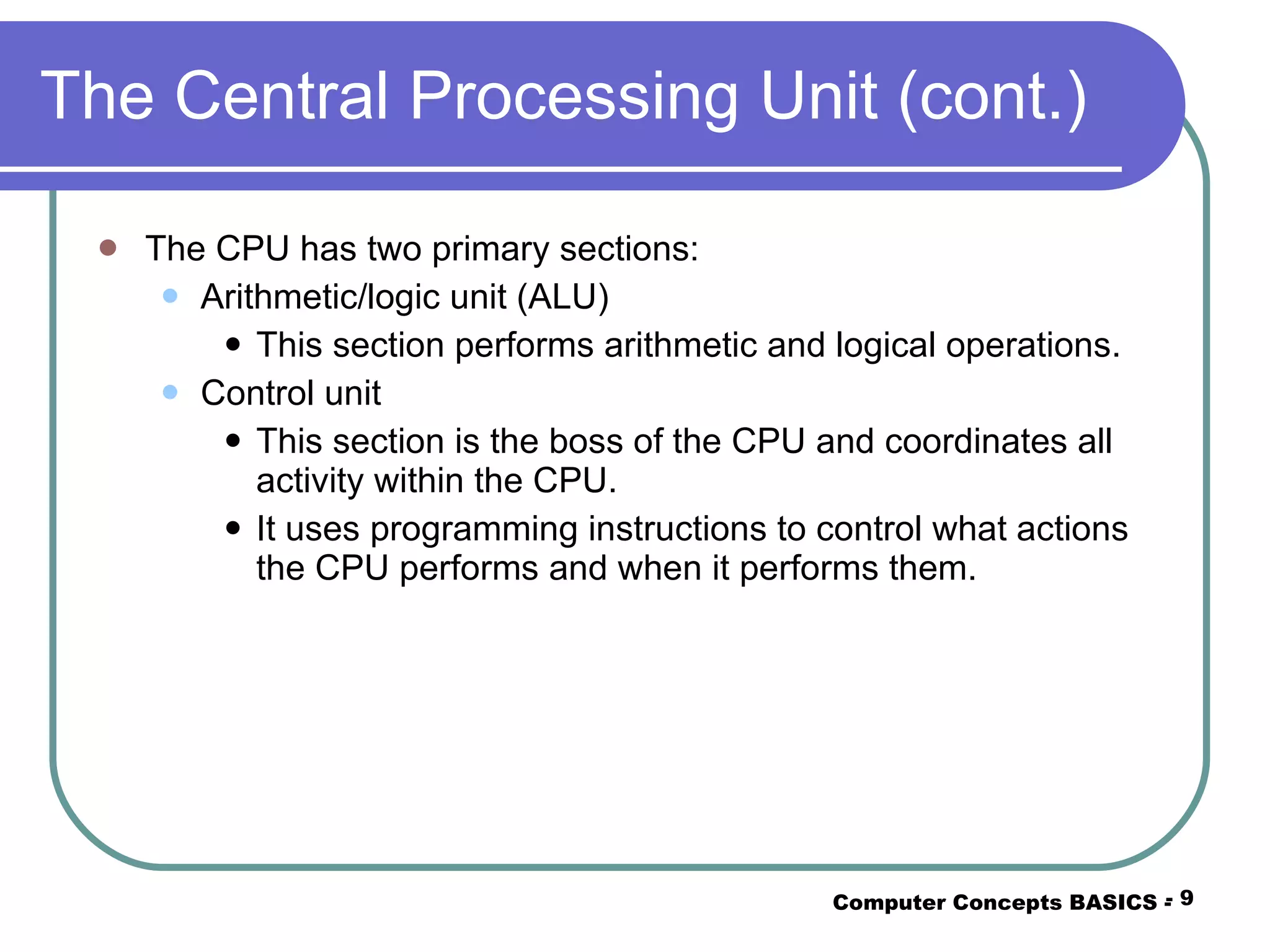 The Central Processing Unit (cont.) The CPU has two primary sections: Arithmetic/logic unit (ALU) This section performs arithmetic and logical operations. Control unit This section is the boss of the CPU and coordinates all activity within the CPU. It uses programming instructions to control what actions the CPU performs and when it performs them. Computer Concepts BASICS -  -  