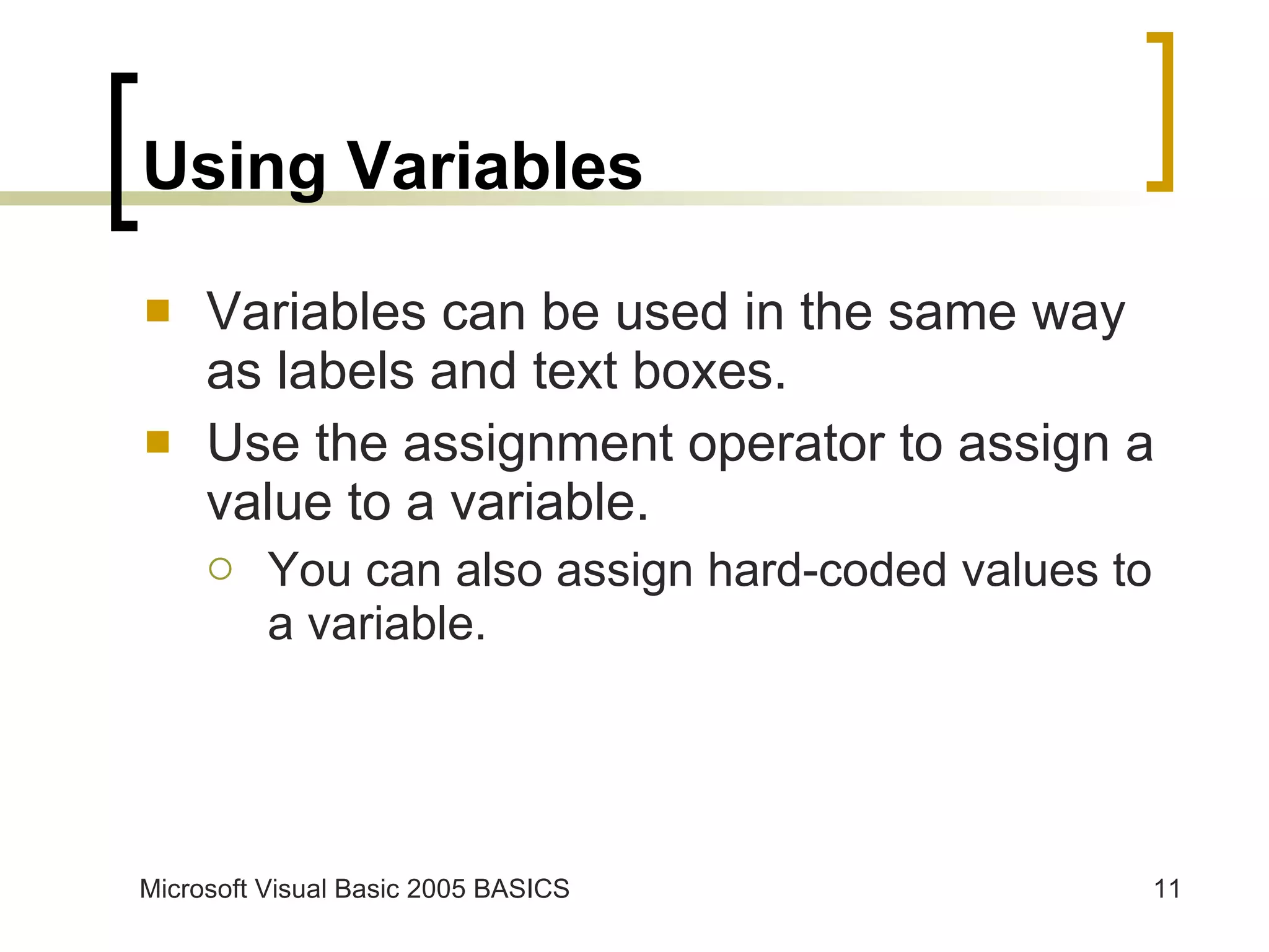 Using Variables Variables can be used in the same way as labels and text boxes. Use the assignment operator to assign a value to a variable. You can also assign hard-coded values to a variable. 