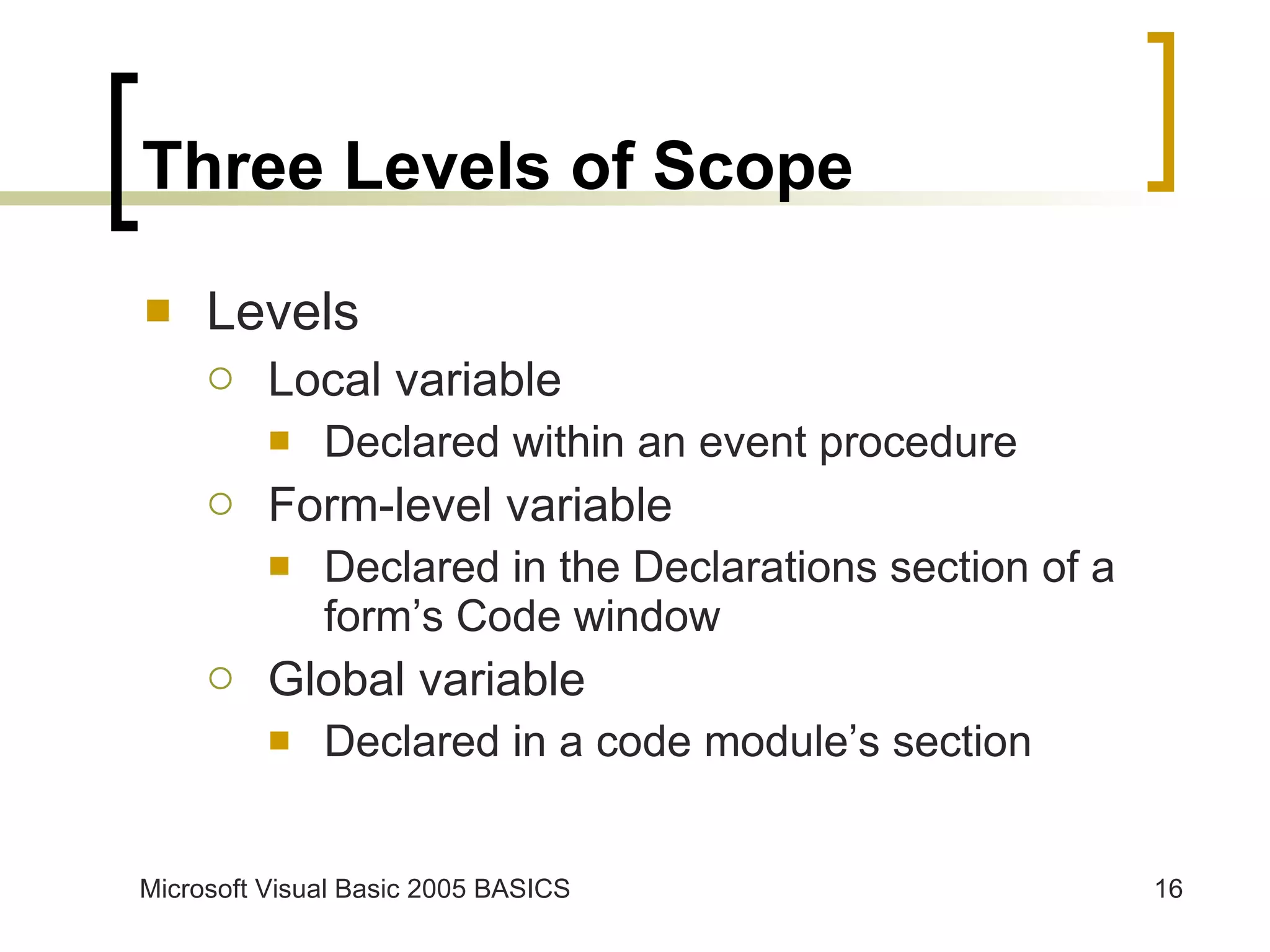 Three Levels of Scope Levels Local variable Declared within an event procedure Form-level variable Declared in the Declarations section of a form’s Code window Global variable Declared in a code module’s section 