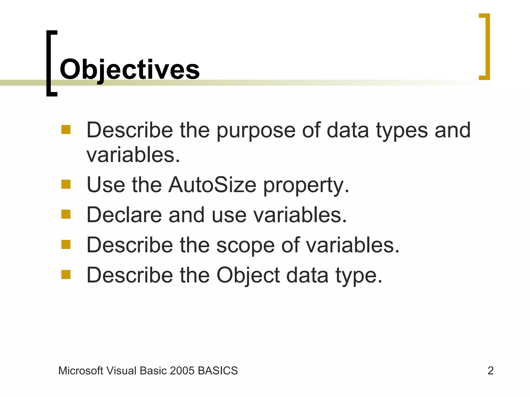 Objectives Describe the purpose of data types and variables. Use the AutoSize property. Declare and use variables. Describe the scope of variables. Describe the Object data type. 