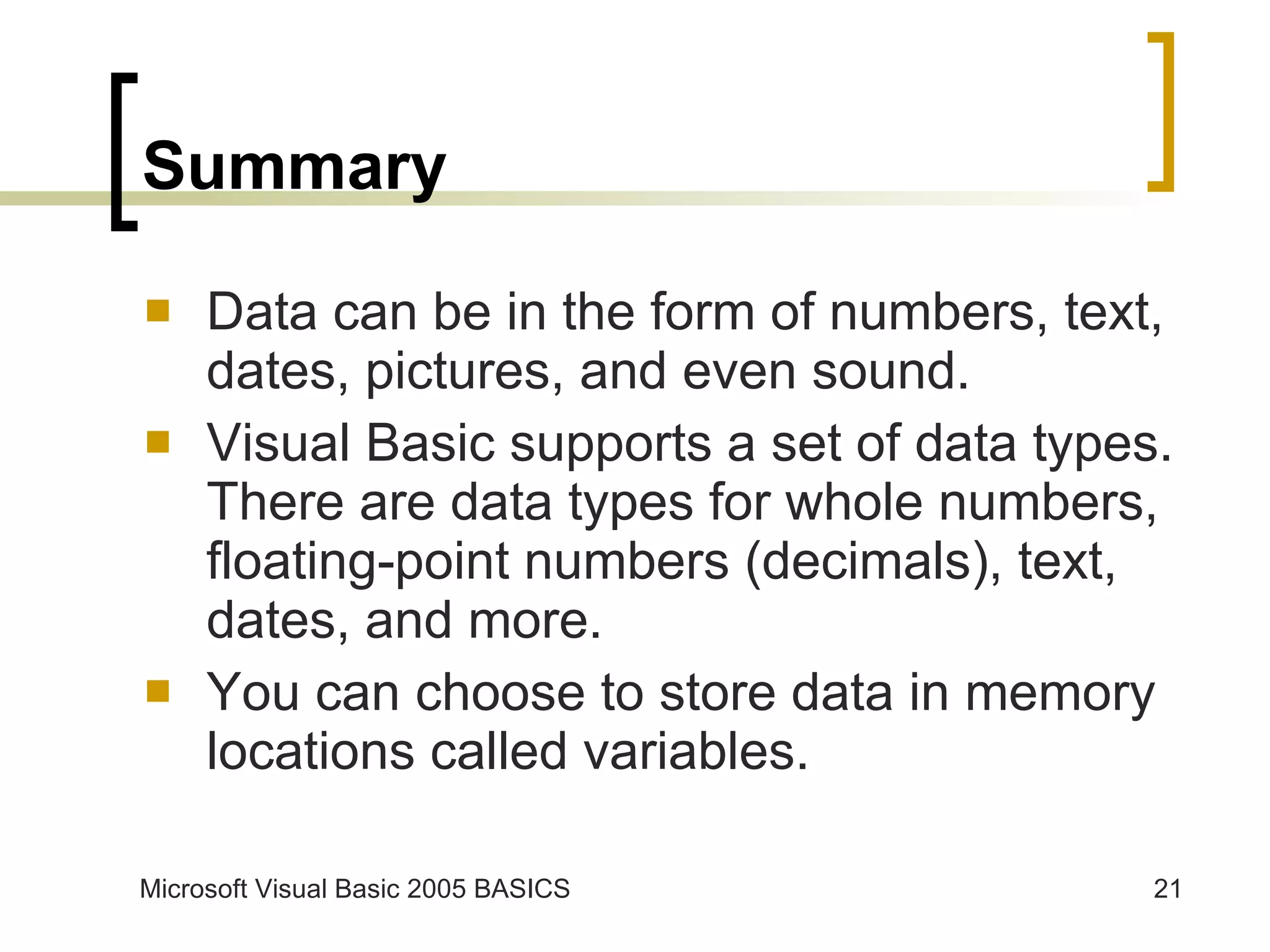 Summary Data can be in the form of numbers, text, dates, pictures, and even sound. Visual Basic supports a set of data types. There are data types for whole numbers, floating-point numbers (decimals), text, dates, and more. You can choose to store data in memory locations called variables. 