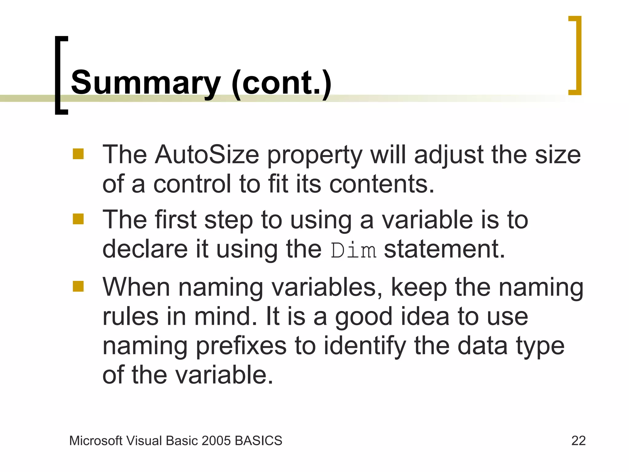 Summary (cont.) The AutoSize property will adjust the size of a control to fit its contents. The first step to using a variable is to declare it using the  Dim  statement. When naming variables, keep the naming rules in mind. It is a good idea to use naming prefixes to identify the data type of the variable.  