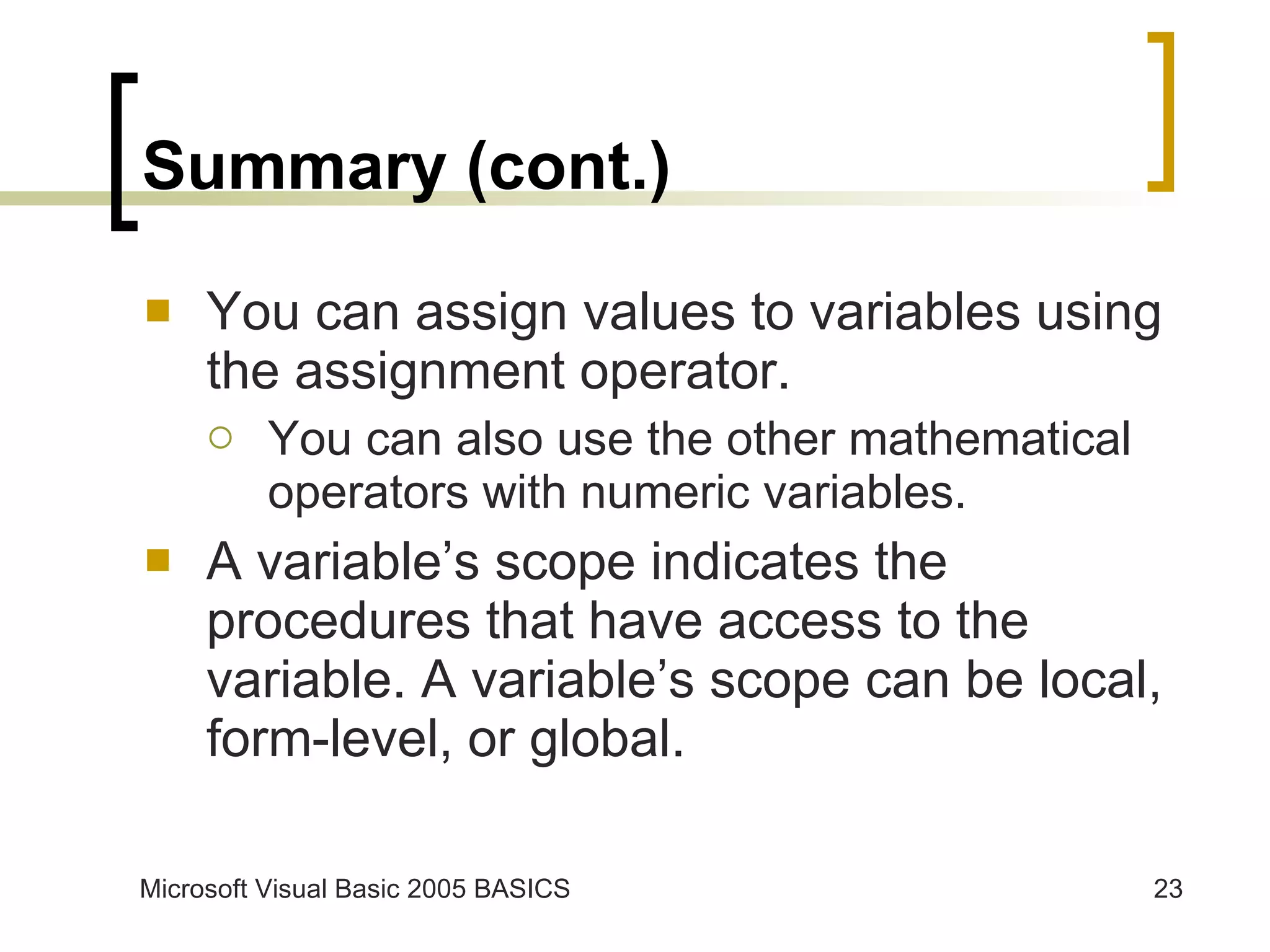 Summary (cont.) You can assign values to variables using the assignment operator. You can also use the other mathematical operators with numeric variables. A variable’s scope indicates the procedures that have access to the variable. A variable’s scope can be local, form-level, or global. 