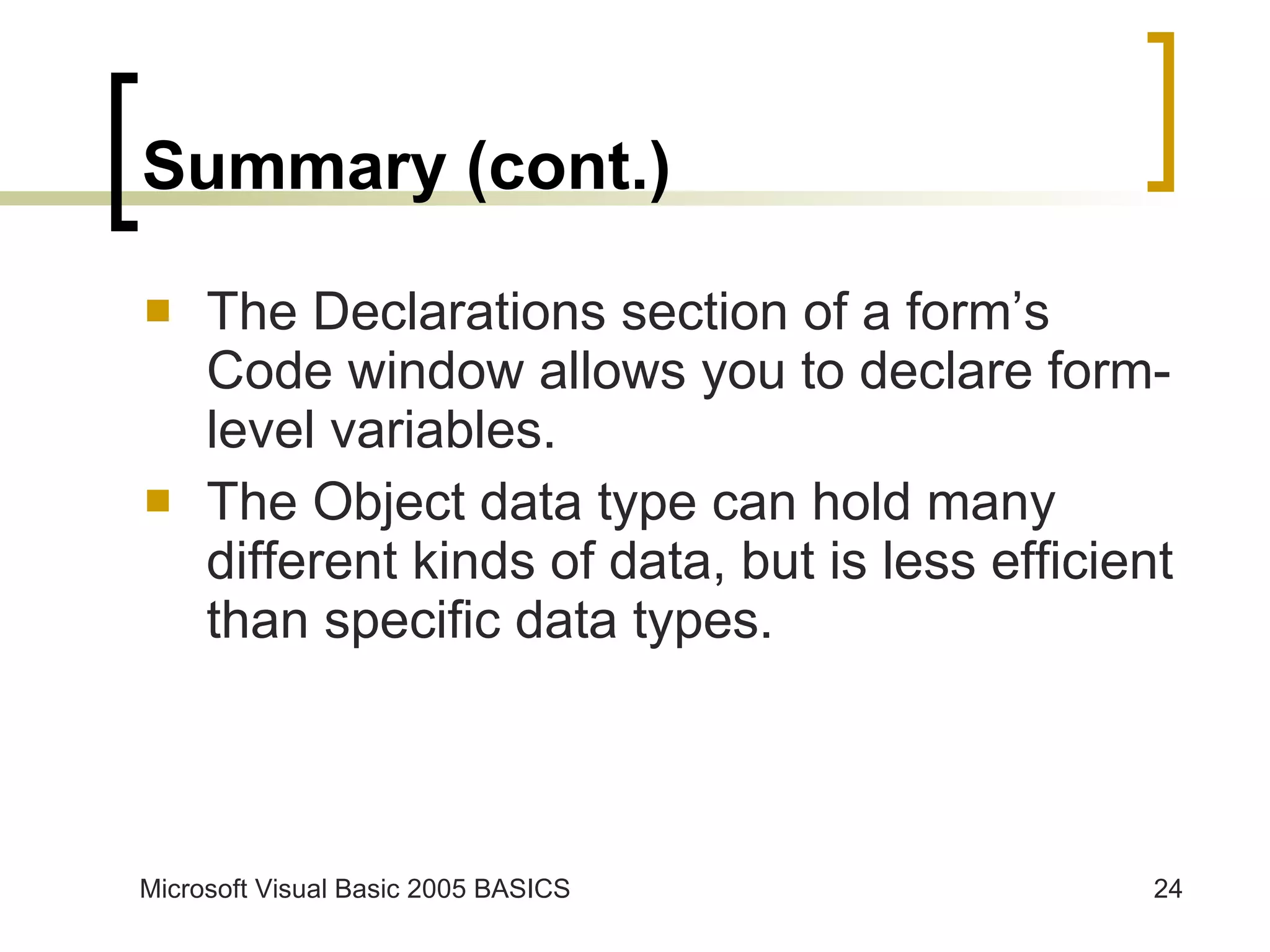 Summary (cont.) The Declarations section of a form’s Code window allows you to declare form-level variables. The Object data type can hold many different kinds of data, but is less efficient than specific data types. 