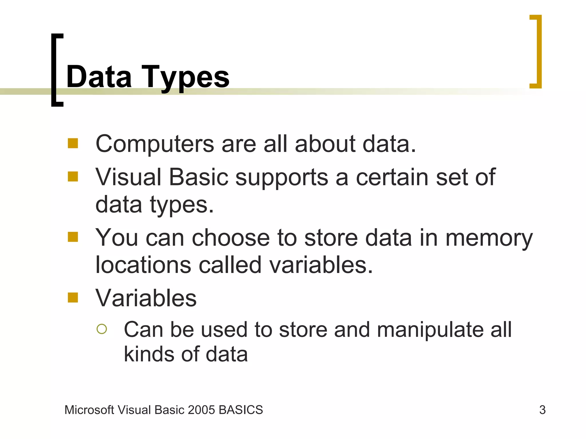 Data Types Computers are all about data. Visual Basic supports a certain set of data types. You can choose to store data in memory locations called variables. Variables Can be used to store and manipulate all kinds of data 