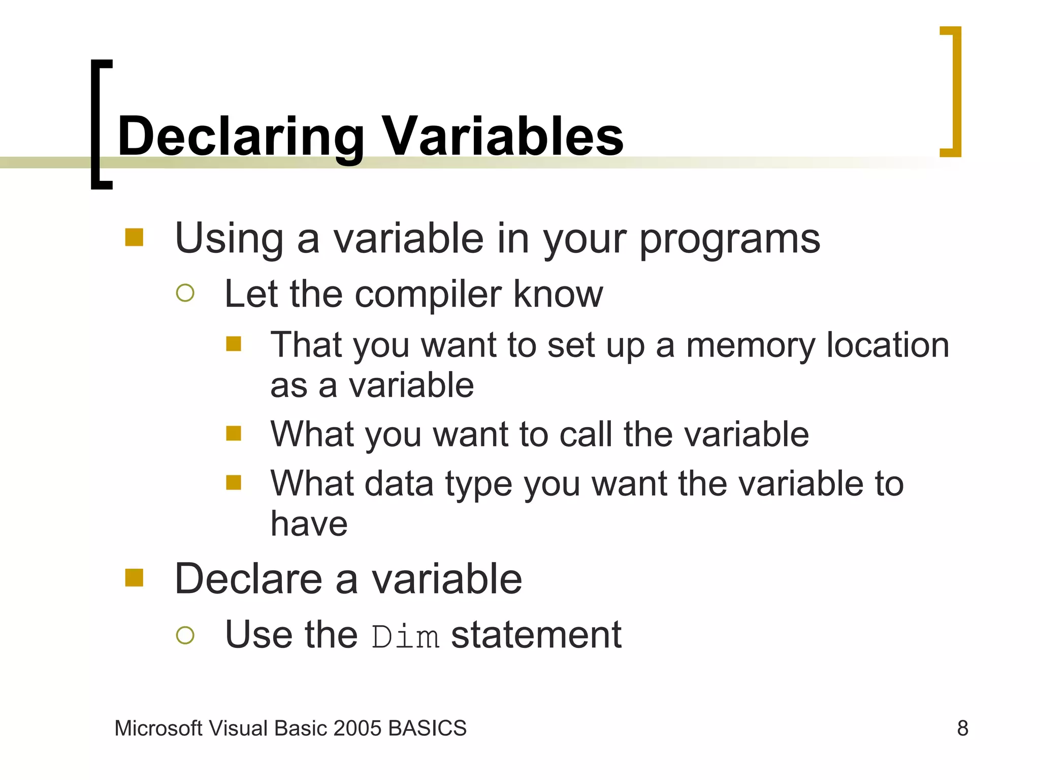 Declaring Variables Using a variable in your programs Let the compiler know  That you want to set up a memory location as a variable What you want to call the variable What data type you want the variable to have Declare a variable Use the  Dim  statement 