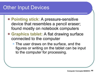 Other Input Devices Pointing stick:  A pressure-sensitive device that resembles a pencil eraser; found mostly on notebook computers Graphics tablet:  A flat drawing surface connected to the computer The user draws on the surface, and the figures or writing on the tablet can be input to the computer for processing. Computer Concepts BASICS -  