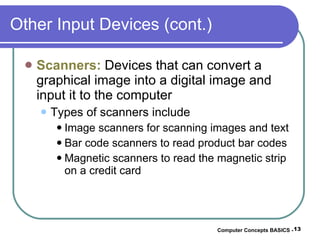 Other Input Devices (cont.) Scanners:  Devices that can convert a graphical image into a digital image and input it to the computer  Types of scanners include Image scanners for scanning images and text Bar code scanners to read product bar codes Magnetic scanners to read the magnetic strip on a credit card Computer Concepts BASICS -  