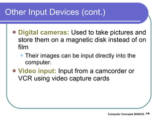 Other Input Devices (cont.) Digital cameras:  Used to take pictures and store them on a magnetic disk instead of on film Their images can be input directly into the computer. Video input:  Input from a camcorder or VCR using video capture cards Computer Concepts BASICS -  