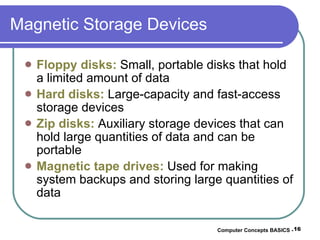 Magnetic Storage Devices Floppy disks:  Small, portable disks that hold a limited amount of data Hard disks:  Large-capacity and fast-access storage devices Zip disks:  Auxiliary storage devices that can hold large quantities of data and can be portable Magnetic tape drives:  Used for making system backups and storing large quantities of data Computer Concepts BASICS -  