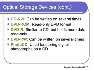 Optical Storage Devices (cont.) CD-RW:  Can be written on several times DVD-ROM:  Read-only DVD format DVD-R:  Similar to CD, but holds more data; read-only DVD-RW:  Can be written on several times PhotoCD : Used for storing digital photographs on a CD Computer Concepts BASICS -  