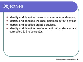 Objectives Identify and describe the most common input devices. Identify and describe the most common output devices. Identify and describe storage devices. Identify and describe how input and output devices are connected to the computer. Computer Concepts BASICS -  