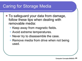 Caring for Storage Media To safeguard your data from damage, follow these tips when dealing with removable media: Keep away from magnetic fields. Avoid extreme temperatures. Never try to disassemble the case. Remove media from drive when not being used. Computer Concepts BASICS -  