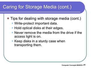 Caring for Storage Media (cont.) Tips for dealing with storage media (cont.) Write-protect important data. Hold optical disks at their edges. Never remove the media from the drive if the access light is on. Keep disks in a sturdy case when transporting them. Computer Concepts BASICS -  