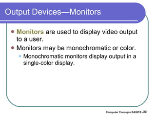 Output Devices—Monitors Monitors  are used to display video output to a user. Monitors may be monochromatic or color. Monochromatic monitors display output in a single-color display. Computer Concepts BASICS -  