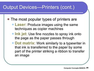 Output Devices—Printers (cont.) The most popular types of printers are Laser:  Produce images using the same techniques as copier machines Ink jet:  Use fine nozzles to spray ink onto the page as the paper passes through Dot matrix:  Work similarly to a typewriter in that ink is transferred to the paper by some part of the printer striking a ribbon to transfer an image Computer Concepts BASICS -  