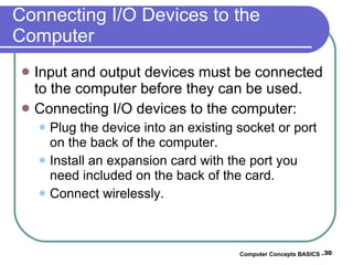 Connecting I/O Devices to the Computer Input and output devices must be connected to the computer before they can be used. Connecting I/O devices to the computer: Plug the device into an existing socket or port on the back of the computer. Install an expansion card with the port you need included on the back of the card. Connect wirelessly. Computer Concepts BASICS -  