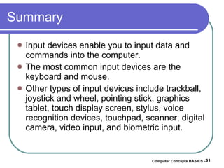 Summary Input devices enable you to input data and commands into the computer. The most common input devices are the keyboard and mouse. Other types of input devices include trackball, joystick and wheel, pointing stick, graphics tablet, touch display screen, stylus, voice recognition devices, touchpad, scanner, digital camera, video input, and biometric input. Computer Concepts BASICS -  